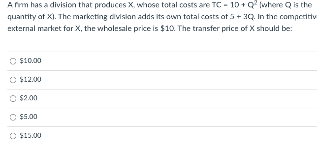 A firm has a division that produces X, whose total costs are TC = 10 + Q² (where Q is the
quantity of X). The marketing division adds its own total costs of 5 + 3Q. In the competitiv
external market for X, the wholesale price is $10. The transfer price of X should be:
$10.00
$12.00
$2.00
$5.00
O $15.00