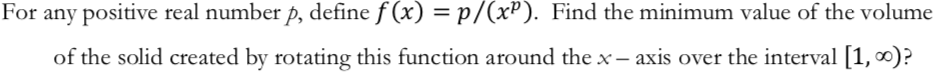 For any positive real number p, define f (x) = p/(x). Find the minimum value of the volume
of the solid created by rotating this function around the x
axis over the interval [1, o)?
