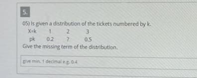 5.
05) is given a distribution
X=k
1
2
pk
0.2
?
Give the missing term of the distribution.
give min. 1 decimal e.g. 0.4
of the tickets numbered by k.
3
0.5