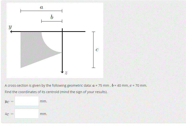 a
A cross-section is given by the following geometric data: a = 75 mm.b= 40 mm, c = 70 mm.
!!
Find the coordinates of its centroid (mind the sign of your results).
YC =
י .רחרח
mm.
