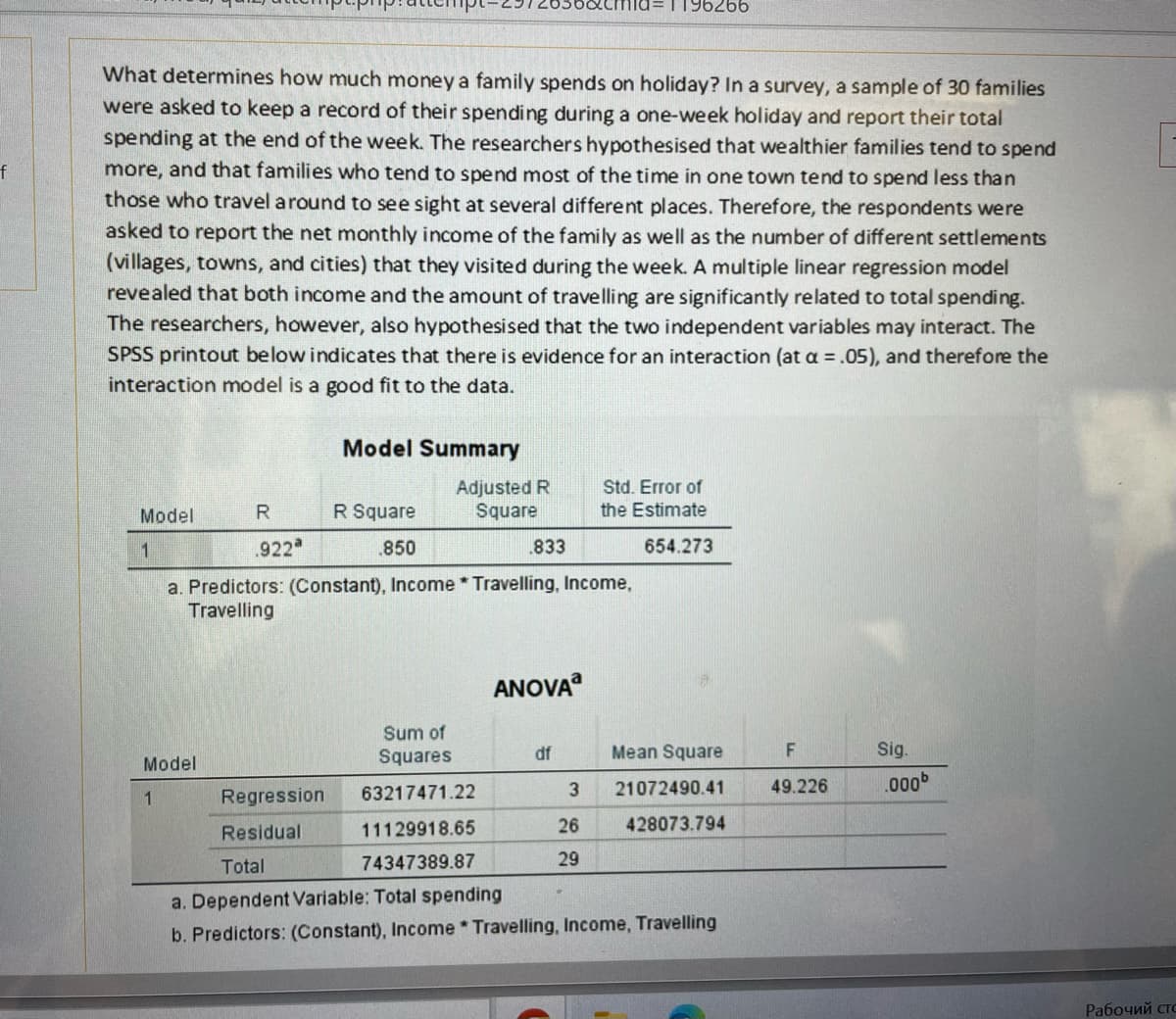 f
What determines how much money a family spends on holiday? In a survey, a sample of 30 families
were asked to keep a record of their spending during a one-week holiday and report their total
spending at the end of the week. The researchers hypothesised that wealthier families tend to spend
more, and that families who tend to spend most of the time in one town tend to spend less than
those who travel around to see sight at several different places. Therefore, the respondents were
asked to report the net monthly income of the family as well as the number of different settlements
(villages, towns, and cities) that they visited during the week. A multiple linear regression model
revealed that both income and the amount of travelling are significantly related to total spending.
The researchers, however, also hypothesised that the two independent variables may interact. The
SPSS printout below indicates that there is evidence for an interaction (at a = .05), and therefore the
interaction model is a good fit to the data.
Model
1
Model
1
R
.922a
Model Summary
a. Predictors: (Constant), Income
Travelling
Regression
Residual
R Square
.850
Adjusted R
Square
.833
Sum of
Squares
63217471.22
11129918.65
74347389.87
Travelling, Income,
ANOVA
df
3
d=1196266
26
29
Std. Error of
the Estimate
654.273
Mean Square
21072490.41
428073.794
Total
a. Dependent Variable: Total spending
b. Predictors: (Constant), Income Travelling, Income, Travelling
F
49.226
Sig.
.000b
Рабочий сто