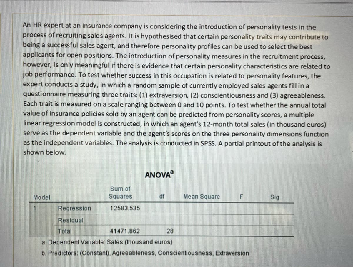 An HR expert at an insurance company is considering the introduction of personality tests in the
process of recruiting sales agents. It is hypothesised that certain personality traits may contribute to
being a successful sales agent, and therefore personality profiles can be used to select the best
applicants for open positions. The introduction of personality measures in the recruitment process,
however, is only meaningful if there is evidence that certain personality characteristics are related to
job performance. To test whether success in this occupation is related to personality features, the
expert conducts a study, in which a random sample of currently employed sales agents fill in a
questionnaire measuring three traits: (1) extraversion, (2) conscientiousness and (3) agreeableness.
Each trait is measured on a scale ranging between 0 and 10 points. To test whether the annual total
value of insurance policies sold by an agent can be predicted from personality scores, a multiple
linear regression model is constructed, in which an agent's 12-month total sales (in thousand euros)
serve as the dependent variable and the agent's scores on the three personality dimensions function
as the independent variables. The analysis is conducted in SPSS. A partial printout of the analysis is
shown below.
Model
1
Regression
Residual
Sum of
Squares
12583.535
ANOVA
41471.862
df
Mean Square
F
Total
28
a. Dependent Variable: Sales (thousand euros)
b. Predictors: (Constant), Agreeableness, Conscientiousness, Extraversion
Sig.