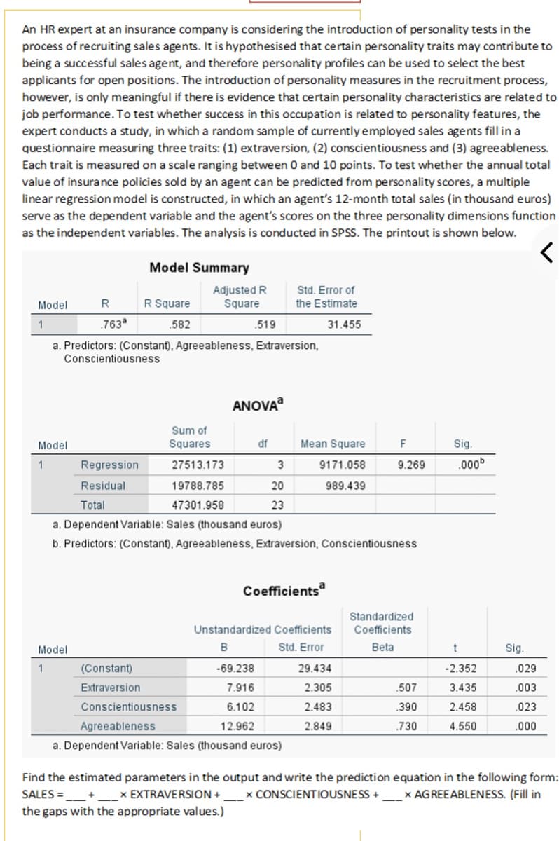 An HR expert at an insurance company is considering the introduction of personality tests in the
process of recruiting sales agents. It is hypothesised that certain personality traits may contribute to
being a successful sales agent, and therefore personality profiles can be used to select the best
applicants for open positions. The introduction of personality measures in the recruitment process,
however, is only meaningful if there is evidence that certain personality characteristics are related to
job performance. To test whether success in this occupation is related to personality features, the
expert conducts a study, in which a random sample of currently employed sales agents fill in a
questionnaire measuring three traits: (1) extraversion, (2) conscientiousness and (3) agreeableness.
Each trait is measured on a scale ranging between 0 and 10 points. To test whether the annual total
value of insurance policies sold by an agent can be predicted from personality scores, a multiple
linear regression model is constructed, in which an agent's 12-month total sales (in thousand euros)
serve as the dependent variable and the agent's scores on the three personality dimensions function
as the independent variables. The analysis is conducted in SPSS. The printout is shown below.
<
Model
1
R
.763ª
Model
1
Model Summary
Conscientiousness
Model
1
R Square
.582
a. Predictors: (Constant), Agreeableness, Extraversion,
(Constant)
Extraversion
Adjusted R
Square
Sum of
Squares
27513.173
19788.785
47301.958
.519
Conscientiousness
Agreeableness
ANOVA
df
Regression
Residual
Total
a. Dependent Variable: Sales (thousand euros)
b. Predictors: (Constant), Agreeableness, Extraversion, Conscientiousness
3
Std. Error of
the Estimate
31.455
20
23
-69.238
7.916
6.102
12.962
a. Dependent Variable: Sales (thousand euros)
Mean Square
9171.058
989.439
Coefficients
Unstandardized Coefficients
B
Std. Error
F
9.269
29.434
2.305
2.483
2.849
Standardized
Coefficients
Beta
.507
.390
.730
Sig.
.000b
t
-2.352
3.435
2.458
4.550
Sig.
.029
.003
.023
.000
Find the estimated parameters in the output and write the prediction equation in the following form:
x CONSCIENTIOUSNESS + x AGREEABLENESS. (Fill in
+
SALES=+
x EXTRAVERSION +
the gaps with the appropriate values.)