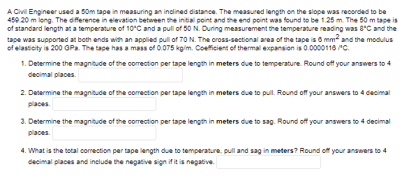 A Civil Engineer used a 50m tape in measuring an inclined distance. The measured length on the slope was recorded to be
459.20 m long. The difference in elevation between the initial point and the end point was found to be 1.25 m. The 50 m tape is
of standard length at a temperature of 10°C and a pull of 50 N. During measurement the temperature reading was 8*C and the
tape was supported at both ends with an applied pull of 70 N. The cross-sectional area of the tape is 6 mm2 and the modulus
of elasticity is 200 GPa. The tape has a mass of 0.075 kg/m. Coefficient of thermal expansion is 0.0000116 /*C.
1. Determine the magnitude of the correction per tape length in meters due to temperature. Round off your answers to 4
decimal places.
2. Determine the magnitude of the correction per tape length in meters due to pull. Round off your answers to 4 decimal
places.
3. Determine the magnitude of the correction per tape length in meters due to sag. Round off your answers to 4 decimal
places.
4. What is the total correction per tape length due to temperature, pull and sag in meters? Round off your answers to 4
decimal places and include the negative sign if it is negative.
