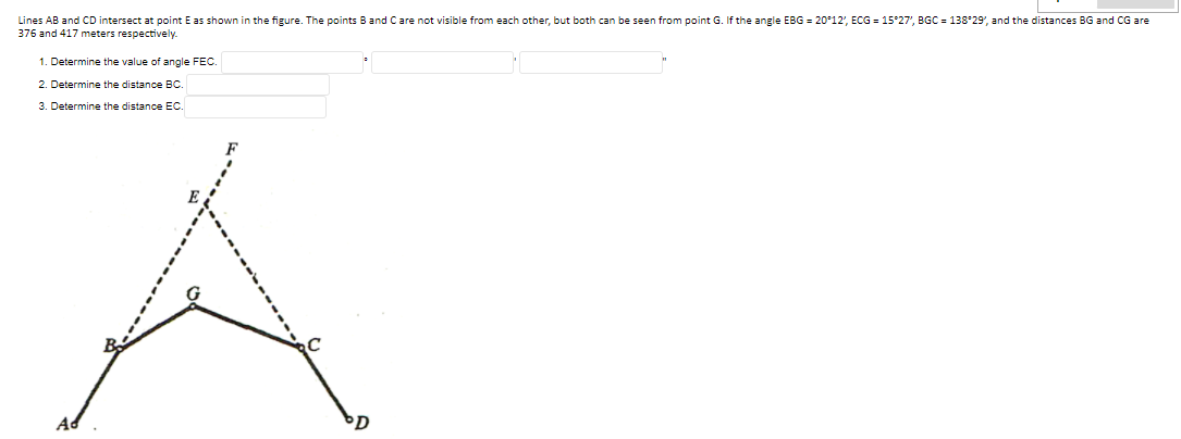 Lines AB and CD intersect at point E as shown in the figure. The points B and Care not visible from each other, but both can be seen from point G. If the angle EBG = 20°12', ECG = 15°27', BGC = 138*29', and the distances BG and CG are
376 and 417 meters respectively.
1. Determine the value of angle FEC.
2. Determine the distance BC.
3. Determine the distance EC.
Ad
