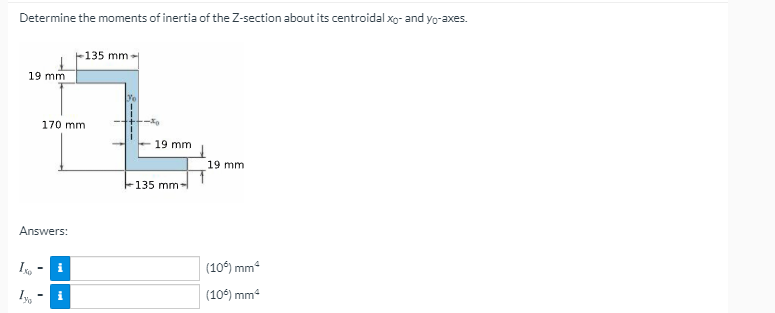 Determine the moments of inertia of the Z-section about its centroidal xo- and yo-axes.
-135 mm-
19 mm
170 mm
19 mm
19 mm
135 mm-
Answers:
(10°) mm
(10°) mm
i
i
