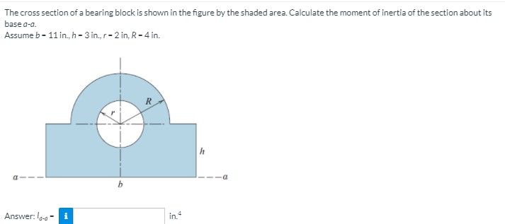 The cross section of a bearing block is shown in the figure by the shaded area. Calculate the moment of inertia of the section about its
base a-a.
Assume b - 11 in., h - 3 in., r-2 in, R- 4 in.
R
h
Answer: I - i
in.
