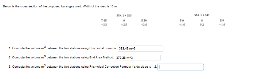 Below is the cross section of the proposed barangay road. Width of the road is 10 m.
STA 1+ 020
STA. 1+040
7.45
5.50
5.0
5.9
+33
+25
+2.0
+1.0
02
+1.6
1. Compute the volume m between the two stations using Prismoidal Formula. 362.42 m^3
2. Compute the volume m between the two stations using End Area Method. 370.28 m^3
3. Compute the volume m between the two stations using Prismoidal Correction Formula if side slope is 1:2.|
