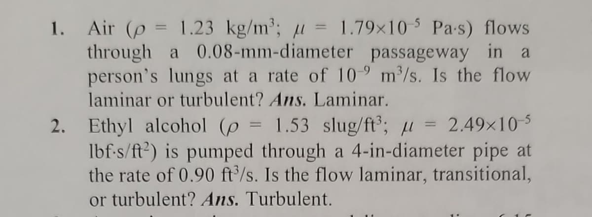 1. Air (p = 1.23 kg/m³; = 1.79x10-5 Pa-s) flows
through a 0.08-mm-diameter passageway in a
person's lungs at a rate of 109 m³/s. Is the flow
laminar or turbulent? Ans. Laminar.
2. Ethyl alcohol (p= 1.53 slug/ft³; = 2.49×10-5
lbf-s/ft2) is pumped through a 4-in-diameter pipe at
the rate of 0.90 ft³/s. Is the flow laminar, transitional,
or turbulent? Ans. Turbulent.
1