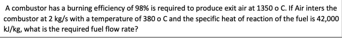 A combustor has a burning efficiency of 98% is required to produce exit air at 1350 o C. If Air inters the
combustor at 2 kg/s with a temperature of 380 o C and the specific heat of reaction of the fuel is 42,000
kJ/kg, what is the required fuel flow rate?