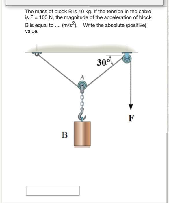 The mass of block B is 10 kg. If the tension in the cable
is F = 100 N, the magnitude of the acceleration of block
B is equal to .... (m/s2). Write the absolute (positive)
value.
B
Cossa
30°
F