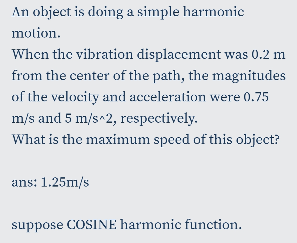 An object is doing a simple harmonic
motion.
When the vibration displacement was 0.2 m
from the center of the path, the magnitudes
of the velocity and acceleration were 0.75
m/s and 5 m/s^2, respectively.
What is the maximum speed of this object?
ans: 1.25m/s
suppose COSINE harmonic function.