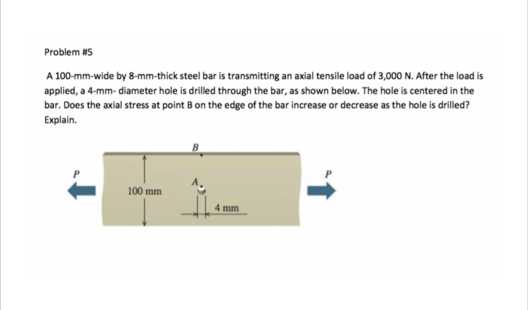 Problem #5
A 100-mm-wide by 8-mm-thick steel bar is transmitting an axial tensile load of 3,000 N. After the load is
applied, a 4-mm-diameter hole is drilled through the bar, as shown below. The hole is centered in the
bar. Does the axial stress at point B on the edge of the bar increase or decrease as the hole is drilled?
Explain.
100 mm
B
4 mm