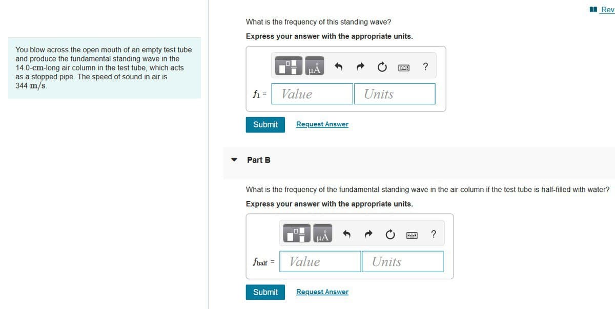 You blow across the open mouth of an empty test tube
and produce the fundamental standing wave in the
14.0-cm-long air column in the test tube, which acts
as a stopped pipe. The speed of sound in air is
344 m/s.
What is the frequency of this standing wave?
Express your answer with the appropriate units.
f₁ =
Submit
Part B
fhalf =
μA
Submit
Value
Request Answer
What is the frequency of the fundamental standing wave in the air column if the test tube is half-filled with water?
Express your answer with the appropriate units.
μA
Value
Units
Request Answer
?
Units
Rev
?
