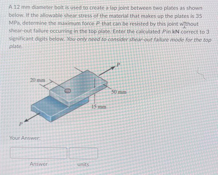 A 12 mm diameter bolt is used to create a lap joint between two plates as shown
below. If the allowable shear stress of the material that makes up the plates is 35
MPa, determine the maximum force P that can be resisted by this joint without
shear-out failure occurring in the top plate. Enter the calculated Pin kN correct to 3
significant digits below. You only need to consider shear-out failure mode for the top
plate.
20 mm
Your Answer:
Answer
units
15 mm
P
50 mm