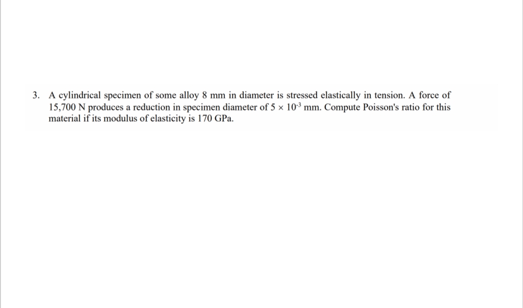 3. A cylindrical specimen of some alloy 8 mm in diameter is stressed elastically in tension. A force of
15,700 N produces a reduction in specimen diameter of 5 × 10-³ mm. Compute Poisson's ratio for this
material if its modulus of elasticity is 170 GPa.