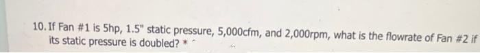 10. If Fan #1 is 5hp, 1.5" static pressure, 5,000cfm, and 2,000rpm, what is the flowrate of Fan #2 if
its static pressure is doubled?