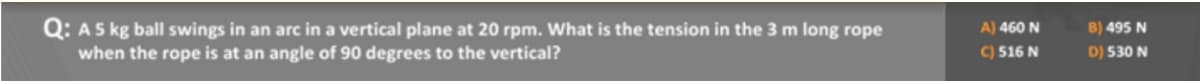 Q: A 5 kg ball swings in an arc in a vertical plane at 20 rpm. What is the tension in the 3 m long rope
when the rope is at an angle of 90 degrees to the vertical?
A) 460 N
C) 516 N
B) 495 N
D) 530 N