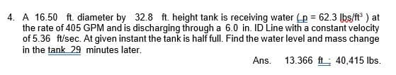 4. A 16.50 ft. diameter by 32.8 ft. height tank is receiving water (p = 62.3 lbs/ft³) at
the rate of 405 GPM and is discharging through a 6.0 in. ID Line with a constant velocity
of 5.36 ft/sec. At given instant the tank is half full. Find the water level and mass change
in the tank 29 minutes later.
Ans.
13.366 ft 40,415 lbs.