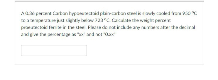 A 0.36 percent Carbon hypoeutectoid plain-carbon steel is slowly cooled from 950 °C
to a temperature just slightly below 723 °C. Calculate the weight percent
proeutectoid ferrite in the steel. Please do not include any numbers after the decimal
and give the percentage as "xx" and not "0.xx"