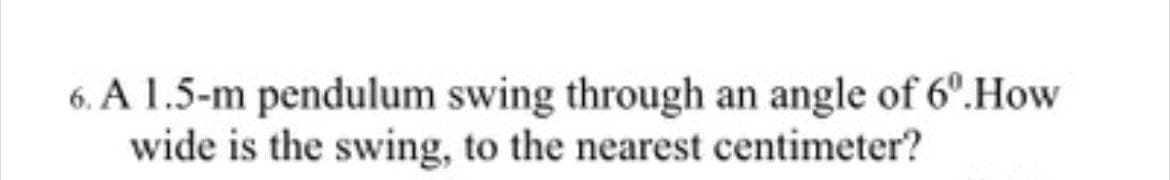 6. A 1.5-m pendulum swing through an angle of 6º.How
wide is the swing, to the nearest centimeter?