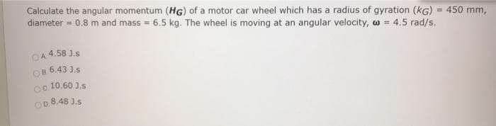 Calculate the angular momentum (HG) of a motor car wheel which has a radius of gyration (KG) = 450 mm,
diameter = 0.8 m and mass = 6.5 kg. The wheel is moving at an angular velocity, w = 4.5 rad/s.
044.58 J.s
OB. 6.43 J.S
Oc 10.60 3.s
OD.8.48 J.S