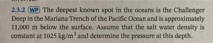 2.3.2 WP The deepest known spot in the oceans is the Challenger
Deep in the Mariana Trench of the Pacific Ocean and is approximately
11,000 m below the surface. Assume that the salt water density is
constant at 1025 kg/m³ and determine the pressure at this depth.