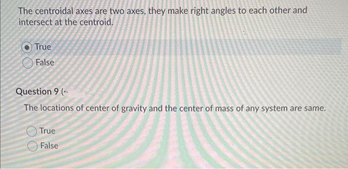 The centroidal axes are two axes, they make right angles to each other and
intersect at the centroid.
True
False
Question 9 (--
The locations of center of gravity and the center of mass of any system are same.
True
False