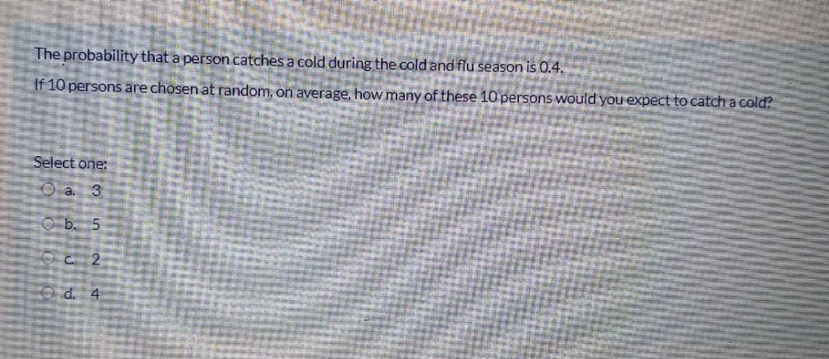 The probability that a person catches a cold during the cold and flu season is 0.4.
If 10 persons are chosen at random, on average, how many of these 10 persons would you expect to catch a cold?
Select one:
a. 3
b. 5
O d.
2