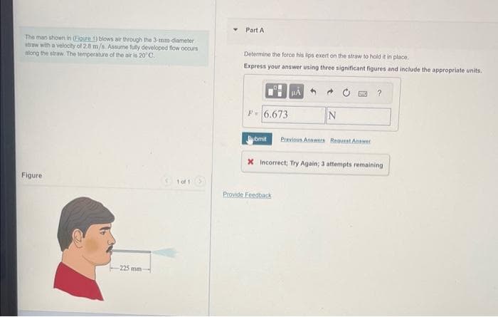 The man shown in (Figure 1) blows air through the 3-mm diameter
straw with a velocity of 2.8 m/s. Assume fully developed flow occurs
along the straw. The temperature of the air is 20°C.
Figure
-225 mm-
1 of 1 >
T
Part A
Determine the force his lips exert on the straw to hold it in place.
Express your answer using three significant figures and include the appropriate units.
P-6.673
HA
Provide Feedback
N
?
ubmit Previous Answers Request Answer
X Incorrect; Try Again; 3 attempts remaining