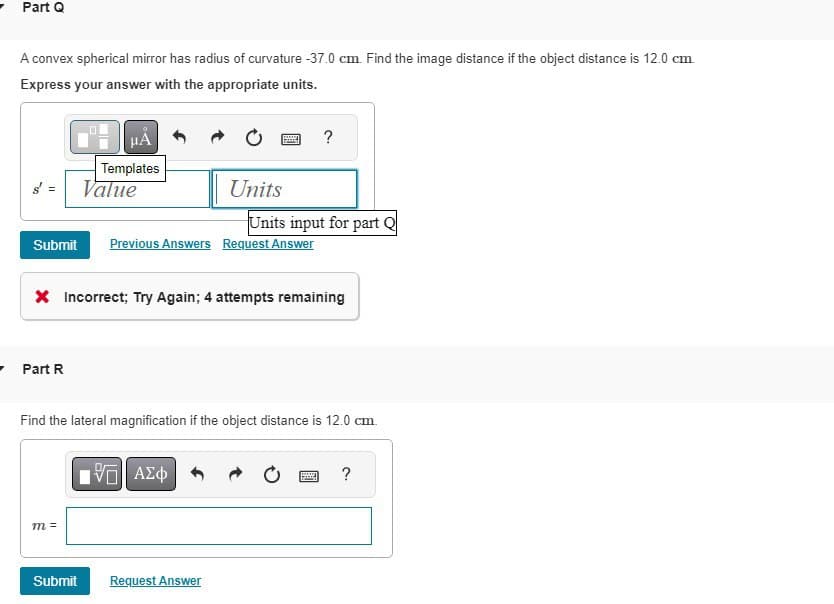 Part Q
A convex spherical mirror has radius of curvature -37.0 cm. Find the image distance if the object distance is 12.0 cm.
Express your answer with the appropriate units.
HÅ
Templates
Value
- Part R
Submit Previous Answers Request Answer
m =
Units
* Incorrect; Try Again; 4 attempts remaining
Submit
www
Hey
ΤΙ ΑΣΦ
Find the lateral magnification if the object distance is 12.0 cm.
Request Answer
Units input for part Q
?
www
?