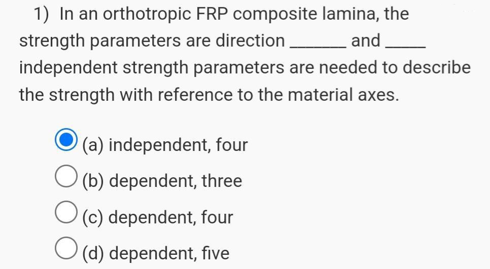 1) In an orthotropic FRP composite lamina, the
strength parameters are direction
and
independent strength parameters are needed to describe
the strength with reference to the material axes.
O
O
(a) independent, four
(b) dependent, three
(c) dependent, four
(d) dependent, five