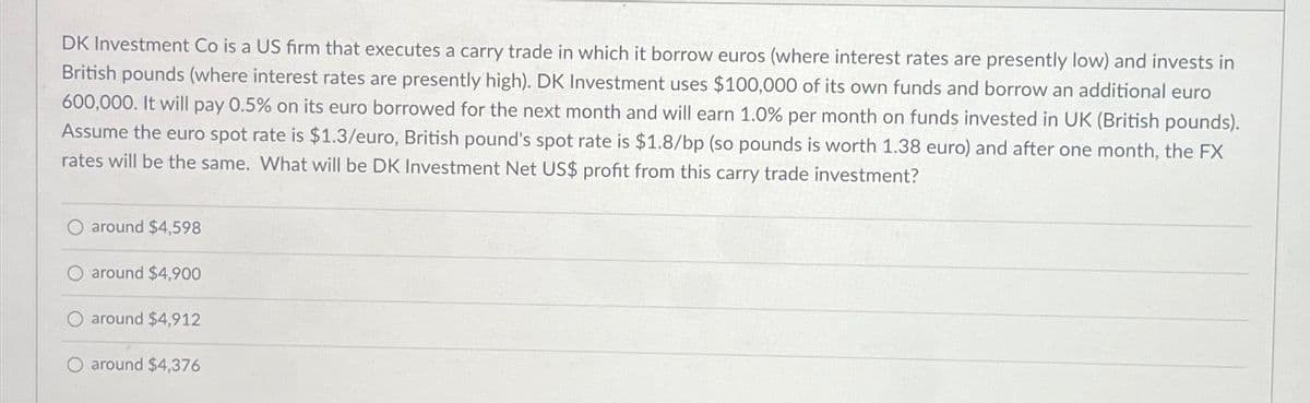 DK Investment Co is a US firm that executes a carry trade in which it borrow euros (where interest rates are presently low) and invests in
British pounds (where interest rates are presently high). DK Investment uses $100,000 of its own funds and borrow an additional euro
600,000. It will pay 0.5% on its euro borrowed for the next month and will earn 1.0% per month on funds invested in UK (British pounds).
Assume the euro spot rate is $1.3/euro, British pound's spot rate is $1.8/bp (so pounds is worth 1.38 euro) and after one month, the FX
rates will be the same. What will be DK Investment Net US$ profit from this carry trade investment?
around $4,598
around $4,900
around $4,912
around $4,376