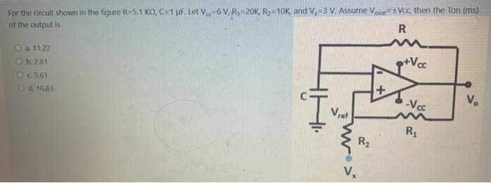 For the circuit shown in the figure R=5.1 KO, C=1 µF. Let Vee-6 V, R1=20K, R2=10K, and V,=3 V. Assume Vosat=Vcc, then the Ton (ms)
of the output is
R
p+Vcc
O a 1122
O b.281
OC 5.61
Od 1683
V.
-Vcc
R1
R2
