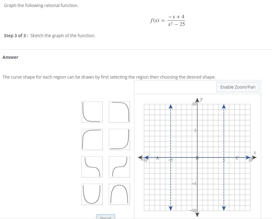 Graph the following rational function.
-x + 4
f(x) :
x2 – 25
Step 3 of 3: Sketch the graph of the function.
Answer
The curve shape for each region can be drawn by first selecting the region then choosing the desired shape.
Enable Zoom/Pan
10
-5
un
-10
Docot
