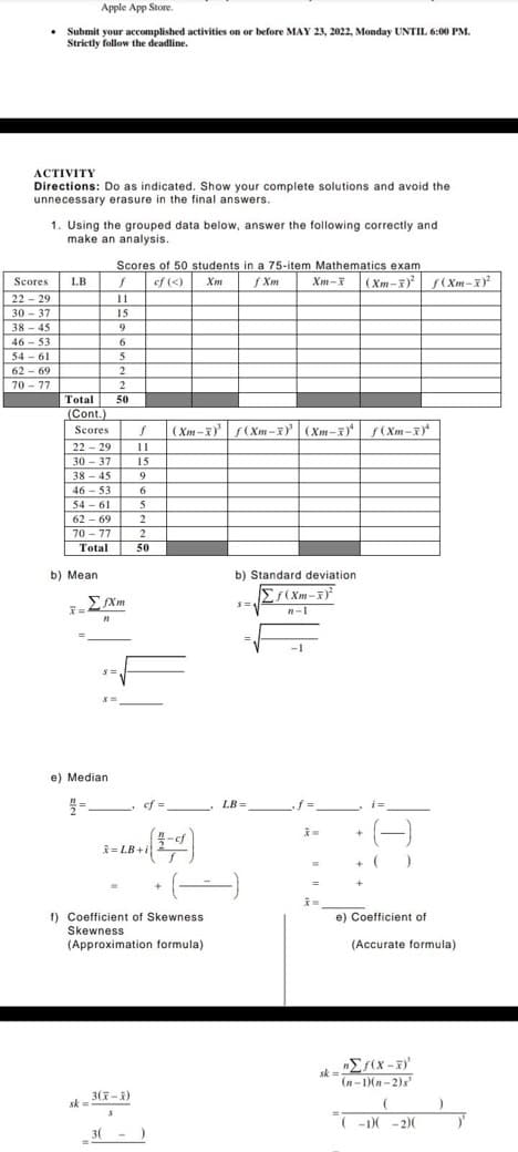 Apple App Store.
• Submit your accomplished activities on or before MAY 23, 2022, Monday UNTIL 6:00 PM.
Strictly follow the deadline.
ACTIVITY
Directions: Do as indicated. Show your complete solutions and avoid the
unnecessary erasure in the final answers.
1. Using the grouped data below, answer the following correctly and
make an analysis.
Scores of 50 students in a 75-item Mathematics exam
cf (<) Xm
f Xm
Scores
LB
f
22-29
11
30-37
15
38-45
9
46-53
6
54-61
5
62-69
2
70-77
2
Total 50
(Cont.)
Scores f (Xm-x)³¹ f(Xm-x) (Xm-x) f(Xm-X)
22-29
11
30-37 15
38-45
9
46-53
6
54-61
5
62-69
2
70-77
2
Total
50
b) Standard deviation
Σf(Xm-x)²
S=1
n-1
b) Mean
7=
fXm
21
n
S=
S=
e) Median
2/2=
sk=
LB=
-cf
(-)
= LB+i
f) Coefficient of Skewness
Skewness
(Approximation formula)
3(X-X)
3(
Xm-X (Xm-X) f(Xm-X)²
=
i=
+
+ ( J
e) Coefficient of
sk=
(Accurate formula).
nΣf(x-x)'
(n-1)(n-2)s
(
(-1)(-2)(
)