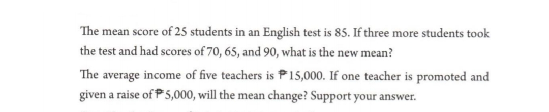 The mean score of 25 students in an English test is 85. If three more students took
the test and had scores of 70, 65, and 90, what is the new mean?
The average income of five teachers is P15,000. If one teacher is promoted and
given a raise of P5,000, will the mean change? Support your answer.
