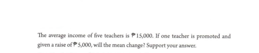 The average income of five teachers is P15,000. If one teacher is promoted and
given a raise of P 5,000, will the mean change? Support your answer.
