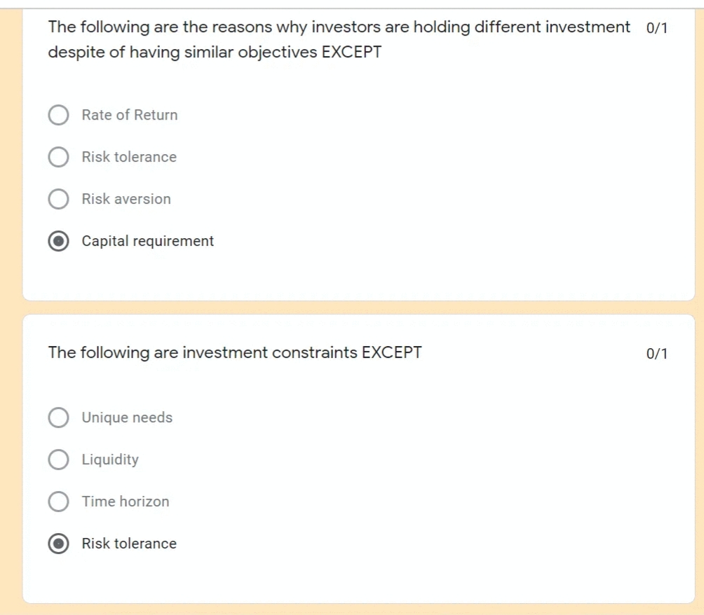 The following are the reasons why investors are holding different investment 0/1
despite of having similar objectives EXCEPT
Rate of Return
Risk tolerance
Risk aversion
Capital requirement
The following are investment constraints EXCEPT
0/1
Unique needs
Liquidity
Time horizon
Risk tolerance
