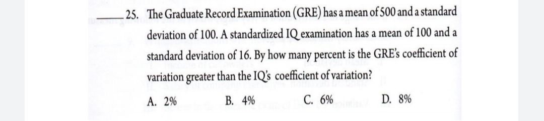 25. The Graduate Record Examination (GRE) has a mean of 500 and a standard
deviation of 100. A standardized IQ examination has a mean of 100 and a
standard deviation of 16. By how many percent is the GRE's coefficient of
variation greater than the IQ's coefficient of variation?
А. 2%
В. 4%
С. 6%
D. 8%
