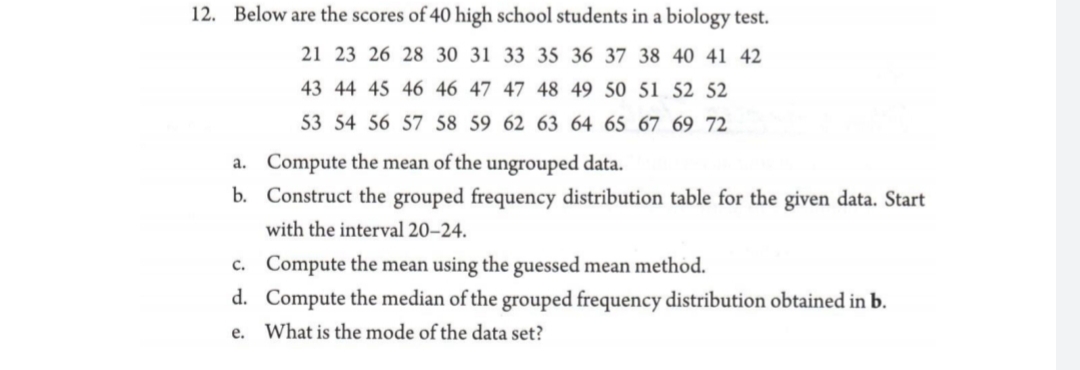 12. Below are the scores of 40 high school students in a biology test.
21 23 26 28 30 31 33 35 36 37 38 40 41 42
43 44 45 46 46 47 47 48 49 50 51 52 52
53 54 56 57 58 59 62 63 64 65 67 69 72
a. Compute the mean of the ungrouped data.
b. Construct the grouped frequency distribution table for the given data. Start
with the interval 20–24.
c. Compute the mean using the guessed mean method.
d. Compute the median of the grouped frequency distribution obtained in b.
e. What is the mode of the data set?
