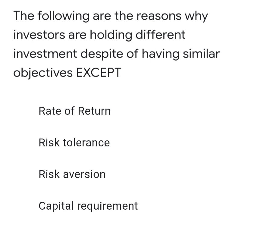 The following are the reasons why
investors are holding different
investment despite of having similar
objectives EXCEPT
Rate of Return
Risk tolerance
Risk aversion
Capital requirement
