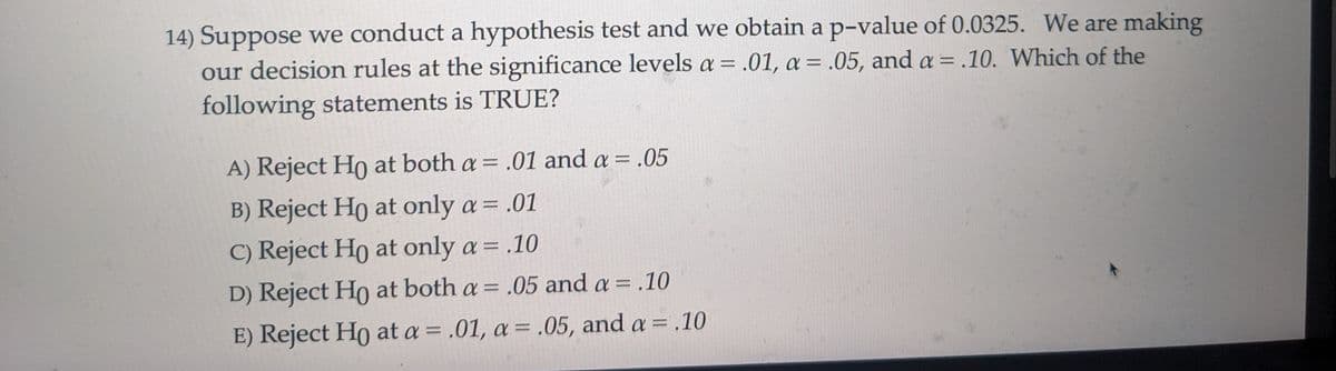 14) Suppose we conduct a hypothesis test and we obtain a p-value of 0.0325. We are making
our decision rules at the significance levels a = .01, a = .05, and a = .10. Which of the
following statements is TRUE?
A) Reject Ho at both a = .01 and a = .05
B) Reject Ho at only a = .01
C) Reject Ho at only a = .10
D) Reject Ho at both a = .05 and a = .10
E) Reject Ho at a = .01, a = .05, and a = .10