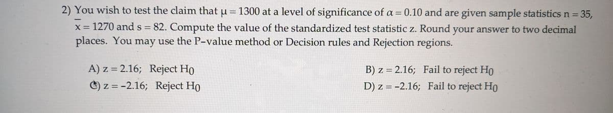 2) You wish to test the claim that μ = 1300 at a level of significance of a = 0.10 and are given sample statistics n = 35,
x = 1270 and s = 82. Compute the value of the standardized test statistic z. Round your answer to two decimal
places. You may use the P-value method or Decision rules and Rejection regions.
A) z = 2.16; Reject Ho
==
) z=-2.16; Reject Ho
B) z = 2.16; Fail to reject Ho
D) z=-2.16; Fail to reject Ho