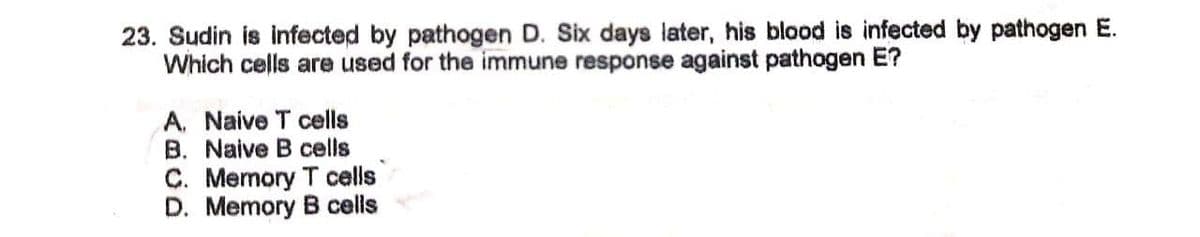 23. Sudin is infected by pathogen D. Six days later, his blood is infected by pathogen E.
Which cells are used for the immune response against pathogen E?
A. Naive T cells
B. Naive B cells
C. Memory T cells
D. Memory B cells
