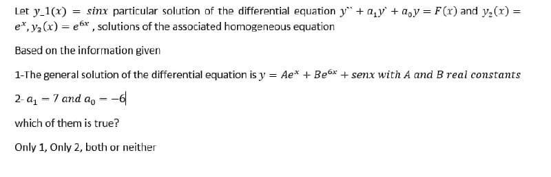 Let y_1(x) = sinx particular solution of the differential equation y + a,y + a,y = F(x) and y,(x) =
e*, ya (x) = e6* , solutions of the associated homogeneous equation
Based on the information given
1-The general solution of the differential equation is y = Ae* + Be6x + senx with A and B real constants
2- az - 7 and a, = -6
which of them is true?
Only 1, Only 2, both or neither
