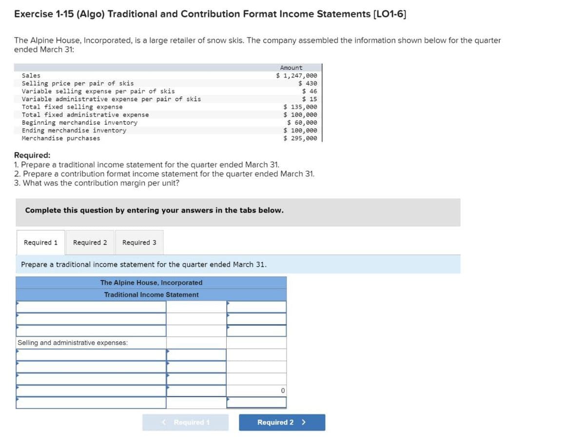 Exercise 1-15 (Algo) Traditional and Contribution Format Income Statements [LO1-6]
The Alpine House, Incorporated, is a large retailer of snow skis. The company assembled the information shown below for the quarter
ended March 31:
Sales
Selling price per pair of skis
Variable selling expense per pair of skis
Variable administrative expense per pair of skis
Total fixed selling expense
Total fixed administrative expense
Beginning merchandise inventory
Ending merchandise inventory
Merchandise purchases
Required:
Amount
$ 1,247,000
$ 430
$ 46
1. Prepare a traditional income statement for the quarter ended March 31.
$ 15
$ 135,000
$ 100,000
$ 60,000
$ 100,000
$ 295,000
2. Prepare a contribution format income statement for the quarter ended March 31.
3. What was the contribution margin per unit?
Complete this question by entering your answers in the tabs below.
Required 1
Required 2
Required 3
Prepare a traditional income statement for the quarter ended March 31.
The Alpine House, Incorporated
Traditional Income Statement
Selling and administrative expenses:
0
< Required 1
Required 2 >