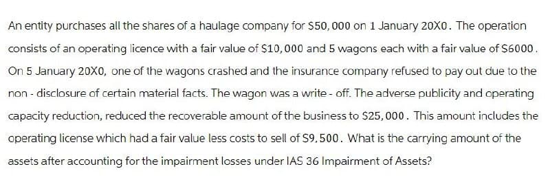 An entity purchases all the shares of a haulage company for $50,000 on 1 January 20X0. The operation
consists of an operating licence with a fair value of $10,000 and 5 wagons each with a fair value of $6000.
On 5 January 20X0, one of the wagons crashed and the insurance company refused to pay out due to the
non-disclosure of certain material facts. The wagon was a write-off. The adverse publicity and operating
capacity reduction, reduced the recoverable amount of the business to $25,000. This amount includes the
operating license which had a fair value less costs to sell of $9,500. What is the carrying amount of the
assets after accounting for the impairment losses under IAS 36 Impairment of Assets?