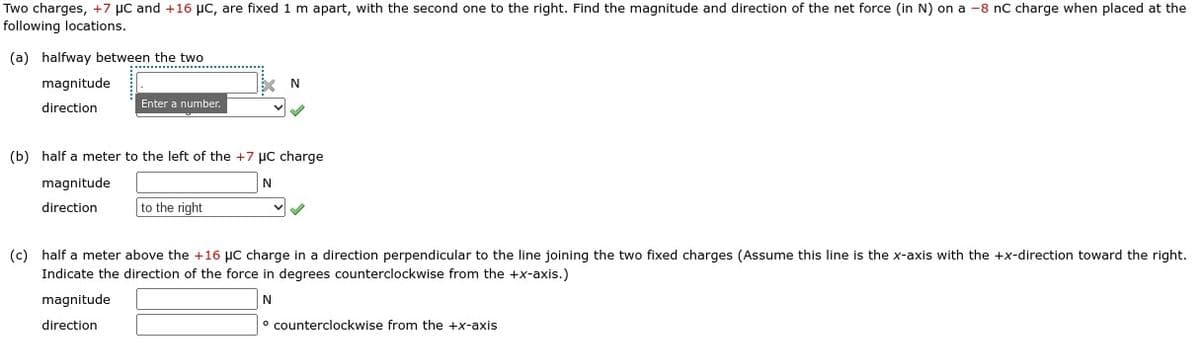 Two charges, +7 μC and +16 μC, are fixed 1 m apart, with the second one to the right. Find the magnitude and direction of the net force (in N) on a -8 nC charge when placed at the
following locations.
(a) halfway between the two
magnitude
direction
Enter a number.
N
(b) half a meter to the left of the +7 μC charge
N
magnitude
direction
to the right
(c) half a meter above the +16 μC charge in a direction perpendicular to the line joining the two fixed charges (Assume this line is the x-axis with the +x-direction toward the right.
Indicate the direction of the force in degrees counterclockwise from the +x-axis.)
magnitude
N
direction
o counterclockwise from the +x-axis