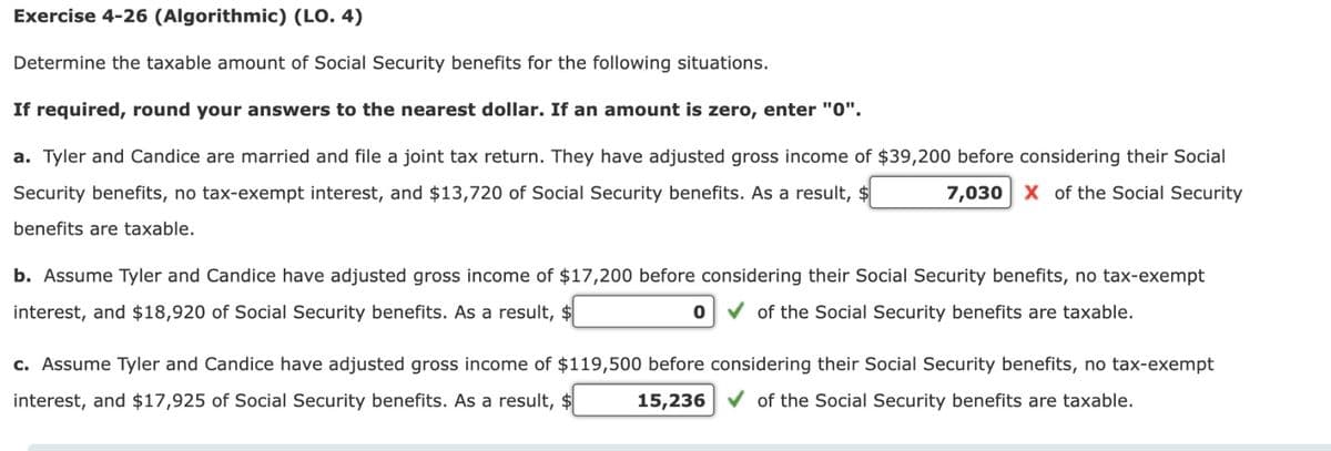 Exercise 4-26 (Algorithmic) (LO. 4)
Determine the taxable amount of Social Security benefits for the following situations.
If required, round your answers to the nearest dollar. If an amount is zero, enter "0".
a. Tyler and Candice are married and file a joint tax return. They have adjusted gross income of $39,200 before considering their Social
Security benefits, no tax-exempt interest, and $13,720 of Social Security benefits. As a result, $
7,030 X of the Social Security
benefits are taxable.
b. Assume Tyler and Candice have adjusted gross income of $17,200 before considering their Social Security benefits, no tax-exempt
interest, and $18,920 of Social Security benefits. As a result, $
0 ✓ of the Social Security benefits are taxable.
c. Assume Tyler and Candice have adjusted gross income of $119,500 before considering their Social Security benefits, no tax-exempt
interest, and $17,925 of Social Security benefits. As a result, $ 15,236✔ of the Social Security benefits are taxable.